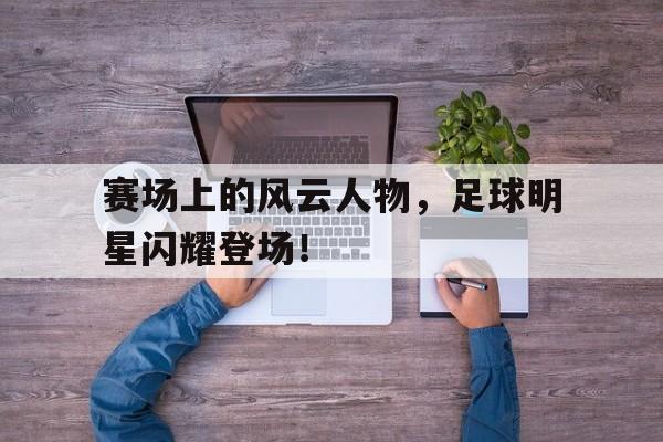 官方登录入口地址-赛场上的风云人物,足球明星闪耀登场视频